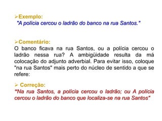 Exemplo:
"A polícia cercou o ladrão do banco na rua Santos."
Comentário:
O banco ficava na rua Santos, ou a polícia cercou o
ladrão nessa rua? A ambigüidade resulta da má
colocação do adjunto adverbial. Para evitar isso, coloque
"na rua Santos" mais perto do núcleo de sentido a que se
refere:
 Correção:
“Na rua Santos, a polícia cercou o ladrão; ou A polícia
cercou o ladrão do banco que localiza-se na rua Santos"
 