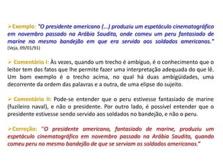 Exemplo: "O presidente americano (...) produziu um espetáculo cinematográfico
em novembro passado na Arábia Saudita, onde comeu um peru fantasiado de
marine no mesmo bandejão em que era servido aos soldados americanos."
(Veja, 09/01/91)
 Comentário I: Às vezes, quando um trecho é ambíguo, é o conhecimento que o
leitor tem dos fatos que lhe permite fazer uma interpretação adequada do que lê.
Um bom exemplo é o trecho acima, no qual há duas ambigüidades, uma
decorrente da ordem das palavras e a outra, de uma elipse do sujeito.
 Comentário II: Pode-se entender que o peru estivesse fantasiado de marine
(fuzileiro naval), e não o presidente. Por outro lado, é possível entender que o
presidente estivesse sendo servido aos soldados no bandejão, e não o peru.
Correção: “O presidente americano, fantasiado de marine, produziu um
espetáculo cinematográfico em novembro passado na Arábia Saudita, quando
comeu peru no mesmo bandejão de que se serviam os soldados americanos.”
 