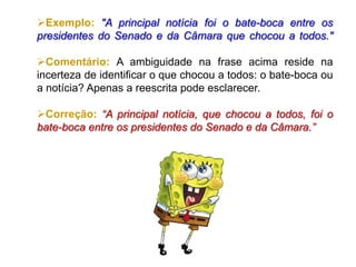 Exemplo: "A principal notícia foi o bate-boca entre os
presidentes do Senado e da Câmara que chocou a todos."
Comentário: A ambiguidade na frase acima reside na
incerteza de identificar o que chocou a todos: o bate-boca ou
a notícia? Apenas a reescrita pode esclarecer.
Correção: “A principal notícia, que chocou a todos, foi o
bate-boca entre os presidentes do Senado e da Câmara.”
 