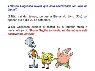 “Bruno Gagliasso revela que está escrevendo um livro na
bienal”.
 Não vai dar tempo, porque a Bienal do Livro (Rio) vai
apenas até o dia 20 de setembro.
 Ou Gagliasso acelera a escrita ou o redator muda a
manchete para: “Bruno Gagliasso revela, na Bienal, que está
escrevendo um livro”.
 
