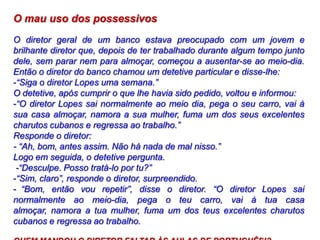 O mau uso dos possessivos
O diretor geral de um banco estava preocupado com um jovem e
brilhante diretor que, depois de ter trabalhado durante algum tempo junto
dele, sem parar nem para almoçar, começou a ausentar-se ao meio-dia.
Então o diretor do banco chamou um detetive particular e disse-lhe:
-“Siga o diretor Lopes uma semana.”
O detetive, após cumprir o que lhe havia sido pedido, voltou e informou:
-“O diretor Lopes sai normalmente ao meio dia, pega o seu carro, vai à
sua casa almoçar, namora a sua mulher, fuma um dos seus excelentes
charutos cubanos e regressa ao trabalho.”
Responde o diretor:
- “Ah, bom, antes assim. Não há nada de mal nisso.”
Logo em seguida, o detetive pergunta.
-“Desculpe. Posso tratá-lo por tu?”
-“Sim, claro”, responde o diretor, surpreendido.
- “Bom, então vou repetir”, disse o diretor. “O diretor Lopes sai
normalmente ao meio-dia, pega o teu carro, vai à tua casa
almoçar, namora a tua mulher, fuma um dos teus excelentes charutos
cubanos e regressa ao trabalho.
 
