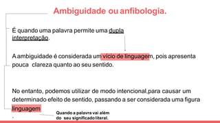 Ambiguidade ou anﬁbologia.
É quando uma palavra permite uma dupla
interpretação.
A ambiguidade é considerada um vício de linguagem, pois apresenta
pouca clareza quanto ao seu sentido.
No entanto, podemos utilizar de modo intencional,para causar um
determinado efeito de sentido, passando a ser considerada uma ﬁgura
de
linguagem
.
Quando a palavra vai além
do seu signiﬁcadoliteral.
 