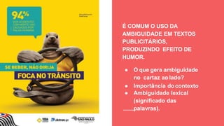 É COMUM O USO DA
AMBIGUIDADE EM TEXTOS
PUBLICITÁRIOS,
PRODUZINDO EFEITO DE
HUMOR.
● O que gera ambiguidade
no cartaz ao lado?
● Importância do contexto
● Ambiguidade lexical
(signiﬁcado das
palavras).
 