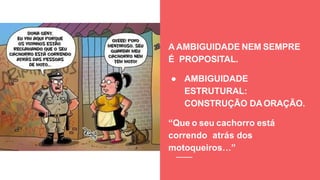 A AMBIGUIDADE NEM SEMPRE
É PROPOSITAL.
● AMBIGUIDADE
ESTRUTURAL:
CONSTRUÇÃO DAORAÇÃO.
“Que o seu cachorro está
correndo atrás dos
motoqueiros…”
 
