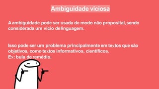 Ambiguidade viciosa
Aambiguidade pode ser usada de modo não proposital,sendo
considerada um vício delinguagem.
Isso pode ser um problema principalmenteem te tos que são
objetivos, como te tos informativos, cientíﬁcos.
E : bula de remédio.
 