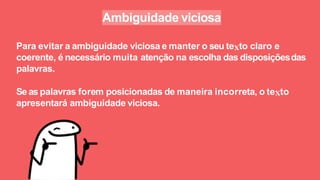 Ambiguidade viciosa
Para evitar a ambiguidade viciosa e manter o seu te to claro e
coerente, é necessário muita atenção na escolha das disposiçõesdas
palavras.
Se as palavras forem posicionadas de maneira incorreta, o te to
apresentará ambiguidade viciosa.
 