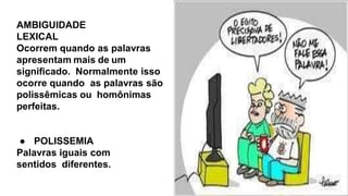 AMBIGUIDADE
LEXICAL
Ocorrem quando as palavras
apresentam mais de um
signiﬁcado. Normalmente isso
ocorre quando as palavras são
polissêmicas ou homônimas
perfeitas.
● POLISSEMIA
Palavras iguais com
sentidos diferentes.
 