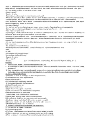 - Não. Eu, antigamente, pensava pouco naquilo. Era uma coisa que não me preocupava. Claro que a gente convivia com aquilo
desde cedo. Via acontecer à nossa volta, não podia ignorar. Mas não era, assim, uma preocupação constante. Como agora.
- Pra mim sempre foi. Aliás, eu não penso em outra coisa.
- Desde criança !?
- De dia e de noite.
- E como é que você conseguia viver com isso, desde criança ?
- Mas é uma coisa natural. Acho que todo mundo é assim. Você é que é anormal, se só começou a pensar naquilo nessa idade.
- Antes eu pensava, mas hoje é uma obsessão. Fico imaginando como será. O que eu vou sentir. Como será depois.
- Você se preocupa demais. Precisa relaxar. A coisa tem que acontecer naturalmente. Se você fica ansioso é pior. Aí sim, aquilo
se torna uma angústia, em vez de um prazer.
- Um prazer ?Aquilo ?
- Pra você não sei. Pra mim, é o maior prazer que um homem pode ter. É quando o homem chega ao paraíso.
- Bom, se você acredita nisso, então pode pensar naquilo como um prazer. Pra mim é o fim.
- Você precisa de ajuda, rapaz.
- Ajuda religiosa ? Perdi a fé há muito tempo. Da última vez que falei com um padre a respeito, só o que ele me disse foi que eu
devia rezar. Rezar muito, para poder enfrentar aquilo sem medo.
- Mas você foi procurar logo um padre ? Precisa de ajuda psiquiátrica. Talvez clínica, não sei. Ter pavor daquilo não é saudável.
- E eu não sei ? Eu queria ser como você. Viver com a perspectiva daquilo naturalmente, até alegremente. Ir para aquilo
assoviando.
- Ah, vou. Assoviando e dando pulinho. Olhe, já sei o que eu vou fazer. Vou apresentar você a uma amiga minha. Ela vai tirar
todo o seu medo.
- Sei. Uma dessas transcendentalistas.
- Não é daqui mesmo. Codinome Neca. Com ela é tiro e queda. Figurativamente falando, claro.
- Hein ?
- O quê ?
- Do que é que nós estamos falando?
- Do que é que você está falando?
- Daquilo. Da morte.
- Ah. - E você ?
- Esquece.                       ( Luis Fernando Veríssimo. Sexo na cabeça. Rio de Janeiro: Objetiva, 2002. p. 107-8)
Exercícios:
8. Explique a que se deve a ambiguidade presente no texto lido.
9. A ambiguidade do texto é reforçada por várias situações, palavras e expressões. Que sentidos assume a expressão “chegar
     ao paraíso”?
10. Você pode perceber que a ambiguidade pode gerar problemas de comunicação, como ocorreu no texto acima. Qual o
     motivo que levou o autor a demonstrar a ambiguidade em seu texto? Que efeito ele pretendia provocar no leitor?
11. Não há ambiguidade nafrase:
a) Estivemos na escola da cidade que foi destruída pelo incêndio.
b) Câmara torna crime porte ilegal de armas.
c) Vio acidente do barco.
d) O policial prendeu o ladrão em sua casa.
12. Indique a ambiguidade das frases a seguir.
a) João e Maria vão casar-se .
b) Eu e ela viemos de carro.
c) O juiz declarou ter julgado o réu errado.
d) Comi um churrasco num restaurante que era gostoso.
e) Não gostei da pintura da minha irmã.
13.Reescreva as frases , eliminando as ambiguidades.
a) A empregada lavou as roupas que encontrou no tanque.
b) Se você tivesse ido à festa com José, encontraria sua namorada.
c) Você deve esperar seu irmão e levá-lo em seu carro até o hospital.
d) Em casual encontro com Júlia , Pedro fez comentários sobre os exames.
e) André foi com o amigo à casa do professor.
14. Identifique a ambiguidade presente em cada frase abaixo.
a) O juiz declarou ter julgado o réu errado.
b) Comprou o carro rápido.
c) Tenho um trabalho para entregar ao professor, que me deixa preocupado.
d) Há um ano comprei uma casa com um vistoso portão, que venderei agora.
e) Trata-se sobre um estudo sobre Machado de Assis, cuja leitura recomendo.
 