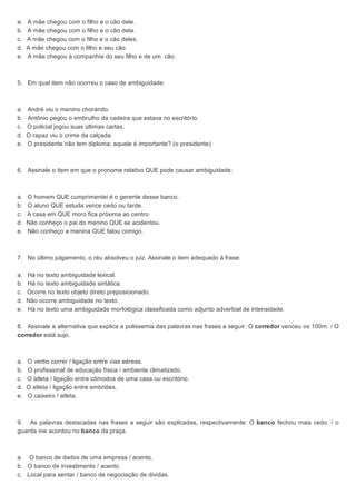 a. A mãe chegou com o filho e o cão dele.
b. A mãe chegou com o filho e o cão dela.
c. A mãe chegou com o filho e o cão deles.
d. A mãe chegou com o filho e seu cão.
e. A mãe chegou à companhia do seu filho e de um cão.
5. Em qual item não ocorreu o caso de ambiguidade:
a. André viu o menino chorando.
b. Antônio pegou o embrulho da cadeira que estava no escritório.
c. O policial jogou suas últimas cartas.
d. O rapaz viu o crime da calçada.
e. O presidente não tem diploma; aquele é importante? (o presidente)
6. Assinale o item em que o pronome relativo QUE pode causar ambiguidade:
a. O homem QUE cumprimentei é o gerente desse banco.
b. O aluno QUE estuda vence cedo ou tarde.
c. A casa em QUE moro fica próxima ao centro.
d. Não conheço o pai do menino QUE se acidentou.
e. Não conheço a menina QUE falou comigo.
7. No último julgamento, o réu absolveu o juiz. Assinale o item adequado à frase:
a. Há no texto ambiguidade lexical.
b. Há no texto ambiguidade sintática.
c. Ocorre no texto objeto direto preposicionado.
d. Não ocorre ambiguidade no texto.
e. Há no texto uma ambiguidade morfológica classificada como adjunto adverbial de intensidade.
8. Assinale a alternativa que explica a polissemia das palavras nas frases a seguir: O corredor venceu os 100m. / O
corredor está sujo.
a. O verbo correr / ligação entre vias aéreas.
b. O profissional de educação física / ambiente climatizado.
c. O atleta / ligação entre cômodos de uma casa ou escritório.
d. O atleta / ligação entre embriões.
e. O caixeiro / atleta.
9. As palavras destacadas nas frases a seguir são explicadas, respectivamente: O banco fechou mais cedo. / o
guarda me acordou no banco da praça.
a. O banco de dados de uma empresa / acento.
b. O banco de investimento / acento.
c. Local para sentar / banco de negociação de dividas.
 