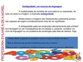 Ambiguidade: um recurso de linguagem                           A multiplicidade de sentidos de uma palavra ou expressão, de todo um texto ou imagem, é chamada  ambiguidade .                             Muitos textos e imagens são interessantes justamente porque são capazes de sugerir simultaneamente mais de um significado.                           A ambiguidade pode ser produzida voluntariamente pelo emissor da mensagem ou ser consequência de um deslize e, portanto, constituir um vício de linguagem ou um problema de construção pela falta de clareza. Veja: .     "Selton Mello responde ao manifesto contra a nudez de Pedro Cardoso." "Mãe de Eloá diz que perdoa Lindemberg durante o velório.” "Democratas e republicanos atribuem impasse em plano de socorro a MacCain." 