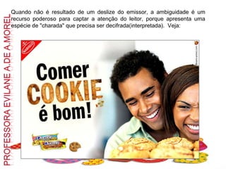 Quando não é resultado de um deslize do emissor, a ambiguidade é um recurso poderoso para captar a atenção do leitor, porque apresenta uma espécie de "charada" que precisa ser decifrada(interpretada).  Veja: 