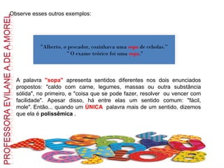 Observe esses outros exemplos:   "Alberto, o pescador, cozinhava uma  sopa   de cebolas.” " O exame teórico foi uma  sopa ." A palavra  "sopa"  apresenta sentidos diferentes nos dois enunciados propostos: "caldo com carne, legumes, massas ou outra substância sólida", no primeiro, e "coisa que se pode fazer, resolver  ou vencer com facilidade". Apesar disso, há entre elas um sentido comum: "fácil, mole". Então... quando um  ÚNICA   palavra mais de um sentido, dizemos que ela é  polissêmica  .    
