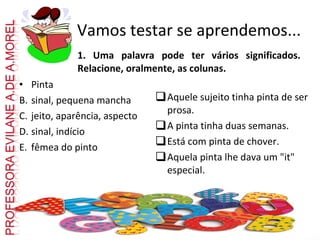 1. Uma palavra pode ter vários significados. Relacione, oralmente, as colunas. Pinta sinal, pequena mancha jeito, aparência, aspecto sinal, indício fêmea do pinto Aquele sujeito tinha pinta de ser prosa. A pinta tinha duas semanas. Está com pinta de chover. Aquela pinta lhe dava um "it" especial. Vamos testar se aprendemos... 