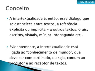 A intertextualidade é, então, esse diálogo que se estabelece entre textos, a referência - explícita ou implícita - a outros textos: orais, escritos, visuais, música, propaganda etc.. Evidentemente, a intertextualidade está ligada ao “conhecimento de mundo”, que deve ser compartilhado, ou seja, comum ao produtor e ao receptor de textos. Erly Miranda 