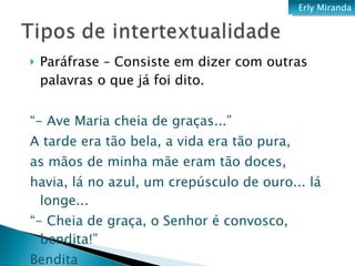 Paráfrase – Consiste em dizer com outras palavras o que já foi dito.  “ - Ave Maria cheia de graças...” A tarde era tão bela, a vida era tão pura, as mãos de minha mãe eram tão doces, havia, lá no azul, um crepúsculo de ouro... lá longe... “ - Cheia de graça, o Senhor é convosco, bendita!” Bendita  (Jorge de Lima - Oração) Erly Miranda 