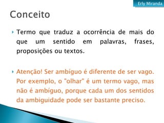 Termo que traduz a ocorrência de mais do que um sentido em palavras, frases, proposições ou textos.  Atenção! Ser ambíguo é diferente de ser vago. Por exemplo, o "olhar" é um termo vago, mas não é ambíguo, porque cada um dos sentidos da ambiguidade pode ser bastante preciso. Erly Miranda 