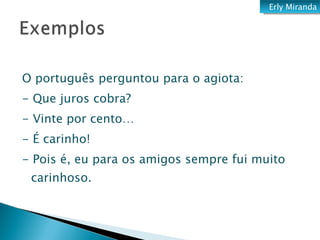 O português perguntou para o agiota: - Que juros cobra? - Vinte por cento…  - É carinho! - Pois é, eu para os amigos sempre fui muito carinhoso. Erly Miranda 