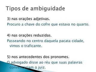 3) nas orações adjetivas. Procuro a chave do cofre que estava no quarto.   4) nas orações reduzidas. Passeando no centro daquela pacata cidade, vimos o traficante.   5) nos antecedentes dos pronomes. O advogado disse ao réu que suas palavras convenceriam o juiz.  