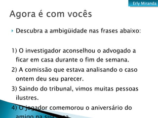 Descubra a ambigüidade nas frases abaixo:   1) O investigador aconselhou o advogado a ficar em casa durante o fim de semana. 2) A comissão que estava analisando o caso ontem deu seu parecer. 3) Saindo do tribunal, vimos muitas pessoas ilustres. 4) O jogador comemorou o aniversário do amigo na sua casa. Erly Miranda 