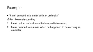 Example
• “Raimi bumped into a man with an umbrella”
Possible understanding
1. Raimi had an umbrella and he bumped into a man.
2. Raimi bumped into a man when he happened to be carrying an
umbrella.
 