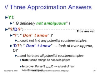 // Three Approximation Answers Y! : “ G definitely  not ambiguous ”! “ ? / D ? ”: “ ? ”:  “ Don’t know ”? … could not find any  potential counterexamples . “ D ? ”:  “ Don’t know ” – look at over-approx, D? … and here are  all potential   counterexamples Note : some strings do not even parse! Improve : Parse S   FIN  D    subset of real counterexamples True answer 