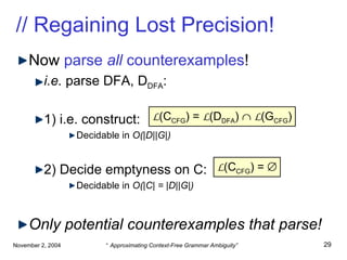 // Regaining Lost Precision! Now  parse  all  counterexamples !   i.e.  parse DFA, D DFA : 1) i.e. construct: Decidable in  O(|D||G|) 2) Decide emptyness on C: Decidable in  O(|C| = |D||G|) Only potential counterexamples that parse! L (C CFG ) =  L (D DFA )     L (G CFG ) L (C CFG ) =   