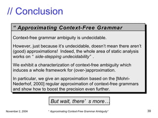 // Conclusion But wait, there’s more… “ Approximating Context-Free Grammar Ambiguity” Context-free grammar ambiguity is undecidable. However, just because it’s undecidable, doesn’t mean there aren’t (good) approximations!  Indeed, the whole area of static analysis works on  “side-stepping   undecidability” . We exhibit a characterization of context-free ambiguity which induces a whole framework for (over-)approximation. In particular, we give an approximation based on the [Mohri-Nederhof, 2000] regular approximation of context-free grammars and show how to boost the precision even further. 
