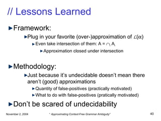 // Lessons Learned Framework: Plug in your favorite (over-)approximation of  L (  ) Even take intersection of them: A =   i  A i Approximation closed under intersection Methodology: Just because it’s undecidable doesn’t mean there aren’t (good) approximations Quantity of false-positives (practically motivated) What to do with false-positives (pratically motivated) Don’t be scared of undecidability 