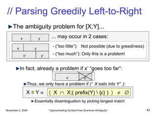 The ambiguity problem for [X;Y]... In fact, already a problem if x’ “goes too far”: Thus, we only have a problem if  (“X eats into Y”): Essentially disambiguation by picking longest match // Parsing Greedily Left-to-Right x   y   x’   y’   x   y   - (“too little”):  Not possible (due to greediness) ... may occur in 2 cases: - (“too much”): Only this is a problem!    X     X;( prefix(Y) \ {  } )         X  Y   x’   y’   