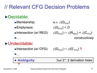 // Relevant CFG Decision Problems Decidable : Membership:       L (G CFG ) Emptyness: L (G CFG ) =   Intersection (w/ REG): L (G CFG )     L (R REG )  =  L (C CFG )   …   constructively Undecidable : Intersection (w/ CFG): L (G CFG )     L (G’ CFG )  ? … Ambiguity :     *: 2 derivation trees   ? 