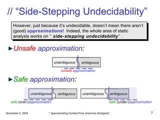 // “Side-Stepping Undecidability” Unsafe   approximation : Safe   approximation : However, just because it’s undecidable, doesn’t mean there aren’t (good)  approximations !  Indeed, the whole area of static analysis works on  “ side-stepping   undecidability ” . unambiguous  ambiguous safe   (over-) approximation unambiguous  ambiguous safe   (under-) approximation unambiguous  ambiguous unsafe  approximation 