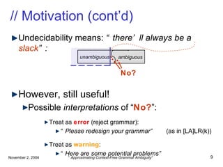 // Motivation (cont’d) Undecidability means:  “there’ll always be a  slack ”: However, still useful! Possible  interpretations  of “ No? ”: Treat as  error  (reject grammar): “ Please redesign your grammar”  (as in [LA]LR(k)) Treat as  warning : “ Here are some potential problems” unambiguous  ambiguous No? . . 