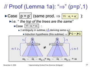 // Proof (Lemma 1a): “  ” (p=p’,1) Case  p    q  (same prod.     ): i.e. “the top of the trees are the same” Case :     ambiguity in subtree i  (  deriving same   i ): Induction hypothesis (this subtree)    i :   i  =   ’ i p = p’  i :   i  =   ’ i  N n-1     N    n-1  i  i …  …  i …  …  i’ p p’ 1 1  |  -1| =   0  |  -1|  0 .. .. .. ..  =   G G 