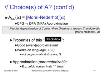 // Choice(s) of A? (cont’d) A MN (  ) =  [Mohri-Nederhof](  ) CFG    DFA (NFA) Approximation Properties of this “  Black-box  ”: Good (over-)approximation! Works on  language ,  L (G); not  on  grammatical structure , G Approximation  parameterizable : E.g. unfold nonterminals “n” times “ Regular Approximation of Context-Free Grammars through Transformation” [Mohri-Nederhof, 2000] Black-box 