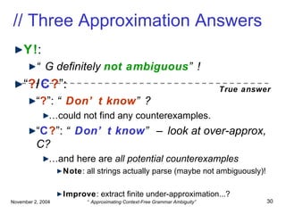 // Three Approximation Answers Y! : “ G definitely  not ambiguous ”! “ ? / C ? ”: “ ? ”:  “ Don’t know ”? … could not find any counterexamples. “ C ? ”:  “ Don’t know ” – look at over-approx, C? … and here are  all potential   counterexamples Note : all strings actually parse (maybe not ambiguously)! Improve : extract finite under-approximation...? True answer 