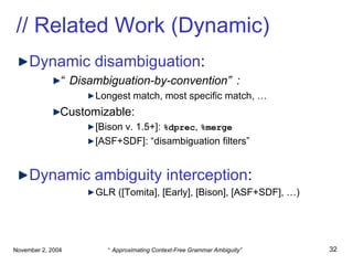 // Related Work (Dynamic) Dynamic disambiguation : “ Disambiguation-by-convention”: Longest match, most specific match, … Customizable: [Bison v. 1.5+]:  %dprec ,  %merge [ASF+SDF]: “disambiguation filters” Dynamic ambiguity interception : GLR ([Tomita], [Early], [Bison], [ASF+SDF], …) 