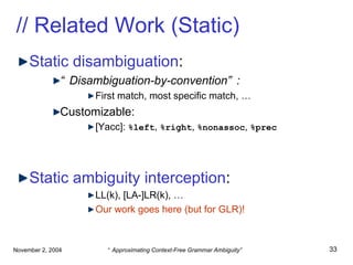 // Related Work (Static) Static disambiguation : “ Disambiguation-by-convention”: First match, most specific match, … Customizable: [Yacc]:  %left ,  %right ,  %nonassoc ,  %prec Static ambiguity interception : LL(k), [LA-]LR(k), … Our work goes here (but for GLR)! 