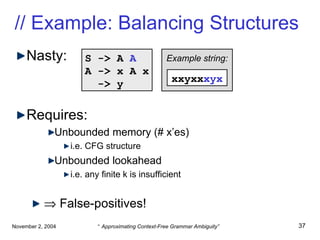 // Example: Balancing Structures Nasty: Requires: Unbounded memory (# x’es) i.e. CFG structure Unbounded lookahead i.e. any finite k is insufficient    False-positives! S -> A  A A -> x A x -> y xxyxx xyx Example string: 