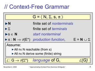 // Context-Free Grammar N finite set of  nonterminals    finite set of  terminals s     N start nonterminal    :  N      P (E*) production function ,  E =  N         G =    N,   , s,      Assume : All n  N reachable (from s) All n  N derive some (finite) string L  : G     P (  *)   language  of G,  L (G) 