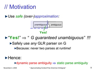 // Motivation Use  safe   (over-) approximation : “ Yes! ”     “G guaranteed unambiguous”!!! Safely use  any  GLR parser on G Because: never two parses at runtime! Hence: dynamic parse ambiguity      static parse ambiguity unambiguous  ambiguous Yes! . 