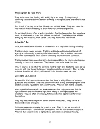 Thinking Can Be Hard Work

They understand that dealing with ambiguity is not easy. Sorting through
confusing situations requires serious thinking. Finding solutions and clarity is not
simple.

And like all of us they know that thinking can be hard work. They also have the
very natural human tendency to avoid hard work whenever possible.

So, ambiguity is sort of an unwelcome visitor. And the hope exists that somehow
it can be eliminated, or if not that, at least minimized. They believe that without
ambiguity their lives would be better. And they would be a lot happier.

It Just Ain’t So

Thus, our first order of business in the seminar is to help them face up to reality.

That there is no magic formula. That the ambiguity and intellectual tumult of
agency work is usually a pre-requisite to successful client solutions. Solutions
that come from creative ideas born of conflicting information and confusion.

That innovative ideas, ones that solve business problems for clients, don’t spring
naturally from routine processes. They take more mental work than that.

This, of course, is not what the students want to hear. But it sets the stage as we
move on with how thoughtful agency people don’t shun ambiguity. They joyfully
embrace it and turn it into a positive contributor to their career success.

Questions vs. Answers

As an aside, it is important to remember that there is a big difference between
questions and answers. And a list of questions has a very different purpose than
a list of answers. Questions can open thinking. Answers can do the opposite.

Many agencies have developed work processes that help make sure that the
right questions are asked at the right time. Many of these processes are
excellent. They are often proprietary, helping individual agencies differentiate
themselves.

They help assure that important issues are not overlooked. They create a
disciplined course of inquiry.

But these processes are only the question side. They do not, or should not,
dictate the answers. The answers emerge in a mosaic that is often ambiguous.
Answers that seldom come to light without some serious creative thinking.




                                          2
 