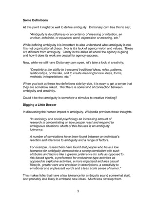 Some Definitions

At this point it might be well to define ambiguity. Dictionary.com has this to say;

     “Ambiguity is doubtfulness or uncertainty of meaning or intention, an
     unclear, indefinite, or equivocal word, expression or meaning, etc.”

While defining ambiguity it is important to also understand what ambiguity is not.
It is not organizational chaos. Nor is it a lack of agency vision and values. These
are different from ambiguity. Clarity in the areas of where the agency is going
and how it does its work are crucial for agency success.

Now, while we still have Dictionary.com open, let’s take a look at creativity;

     “Creativity is the ability to transcend traditional ideas, rules, patterns,
     relationships, or the like, and to create meaningful new ideas, forms,
     methods, interpretations, etc.”

When you look at these two definitions side by side, it is easy to get a sense that
they are somehow linked. That there is some kind of connection between
ambiguity and creativity.

Could it be that ambiguity is somehow a stimulus to creative thinking?

Digging a Little Deeper

In discussing the human impact of ambiguity, Wikipedia provides these thoughts:

     “In sociology and social psychology an increasing amount of
     research is concentrating on how people react and respond to
     ambiguous situations. Much of this focuses is on ambiguity
     tolerance.

     A number of correlations have been found between an individual’s
     reaction and tolerance to ambiguity and a range of factors.

     For example, researchers have found that people who have a low
     tolerance for ambiguity demonstrate a strong correlation with such
     attributes and factors like a greater preference for safe as opposed to
     risk-based sports, a preference for endurance-type activities as
     opposed to explosive activities, a more organized and less casual
     lifestyle, greater care and precision in descriptions, a sensitivity to
     emotional and unpleasant words and a less acute sense of humor.”

This makes folks that have a low tolerance for ambiguity sound somewhat staid.
And probably less likely to embrace new ideas. Much less develop them.



                                           3
 