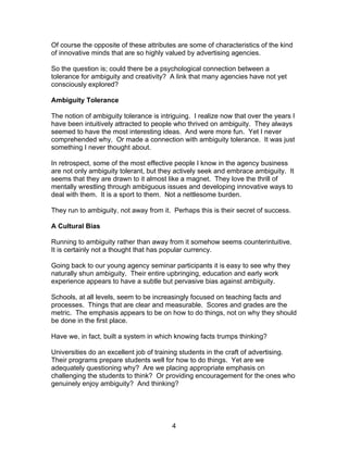 Of course the opposite of these attributes are some of characteristics of the kind
of innovative minds that are so highly valued by advertising agencies.

So the question is; could there be a psychological connection between a
tolerance for ambiguity and creativity? A link that many agencies have not yet
consciously explored?

Ambiguity Tolerance

The notion of ambiguity tolerance is intriguing. I realize now that over the years I
have been intuitively attracted to people who thrived on ambiguity. They always
seemed to have the most interesting ideas. And were more fun. Yet I never
comprehended why. Or made a connection with ambiguity tolerance. It was just
something I never thought about.

In retrospect, some of the most effective people I know in the agency business
are not only ambiguity tolerant, but they actively seek and embrace ambiguity. It
seems that they are drawn to it almost like a magnet. They love the thrill of
mentally wrestling through ambiguous issues and developing innovative ways to
deal with them. It is a sport to them. Not a nettlesome burden.

They run to ambiguity, not away from it. Perhaps this is their secret of success.

A Cultural Bias

Running to ambiguity rather than away from it somehow seems counterintuitive.
It is certainly not a thought that has popular currency.

Going back to our young agency seminar participants it is easy to see why they
naturally shun ambiguity. Their entire upbringing, education and early work
experience appears to have a subtle but pervasive bias against ambiguity.

Schools, at all levels, seem to be increasingly focused on teaching facts and
processes. Things that are clear and measurable. Scores and grades are the
metric. The emphasis appears to be on how to do things, not on why they should
be done in the first place.

Have we, in fact, built a system in which knowing facts trumps thinking?

Universities do an excellent job of training students in the craft of advertising.
Their programs prepare students well for how to do things. Yet are we
adequately questioning why? Are we placing appropriate emphasis on
challenging the students to think? Or providing encouragement for the ones who
genuinely enjoy ambiguity? And thinking?




                                         4
 