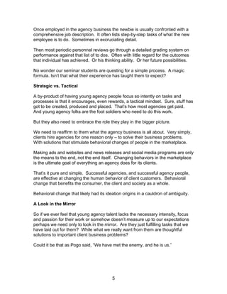 Once employed in the agency business the newbie is usually confronted with a
comprehensive job description. It often lists step-by-step tasks of what the new
employee is to do. Sometimes in excruciating detail.

Then most periodic personnel reviews go through a detailed grading system on
performance against that list of to dos. Often with little regard for the outcomes
that individual has achieved. Or his thinking ability. Or her future possibilities.

No wonder our seminar students are questing for a simple process. A magic
formula. Isn’t that what their experience has taught them to expect?

Strategic vs. Tactical

A by-product of having young agency people focus so intently on tasks and
processes is that it encourages, even rewards, a tactical mindset. Sure, stuff has
got to be created, produced and placed. That’s how most agencies get paid.
And young agency folks are the foot soldiers who need to do this work.

But they also need to embrace the role they play in the bigger picture.

We need to reaffirm to them what the agency business is all about. Very simply,
clients hire agencies for one reason only – to solve their business problems.
With solutions that stimulate behavioral changes of people in the marketplace.

Making ads and websites and news releases and social media programs are only
the means to the end, not the end itself. Changing behaviors in the marketplace
is the ultimate goal of everything an agency does for its clients.

That’s it pure and simple. Successful agencies, and successful agency people,
are effective at changing the human behavior of client customers. Behavioral
change that benefits the consumer, the client and society as a whole.

Behavioral change that likely had its ideation origins in a cauldron of ambiguity.

A Look in the Mirror

So if we ever feel that young agency talent lacks the necessary intensity, focus
and passion for their work or somehow doesn’t measure up to our expectations
perhaps we need only to look in the mirror. Are they just fulfilling tasks that we
have laid out for them? While what we really want from them are thoughtful
solutions to important client business problems?

Could it be that as Pogo said, “We have met the enemy, and he is us.”




                                          5
 