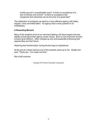 tumble around in unpredictable ways? Is there an acceptance of a
      lack of tidiness and control? Is there an acceptance that
      recognizes that messiness can be the price of a great idea?

The celebration of ambiguity can lead to a more effective agency with better,
happier, more committed talent. An agency that is more powerful in its
marketplace.

A Rewarding Moment

Many of the students arrive at our seminars feeling a bit discouraged and even
slightly cynical about their agency career choice. But it is not uncommon to them
to leave quite different. Often charged-up and enthusiastically embracing their
opportunities and their future.

Watching that transformation during the two days is inspirational.

At the end of a recent seminar one of the students came up to me. Quietly she
said, “Thank you. You made me think.”

Not a bad outcome.


                       Copyright 2010 Carlton Associates Incorporated




                                             7
 