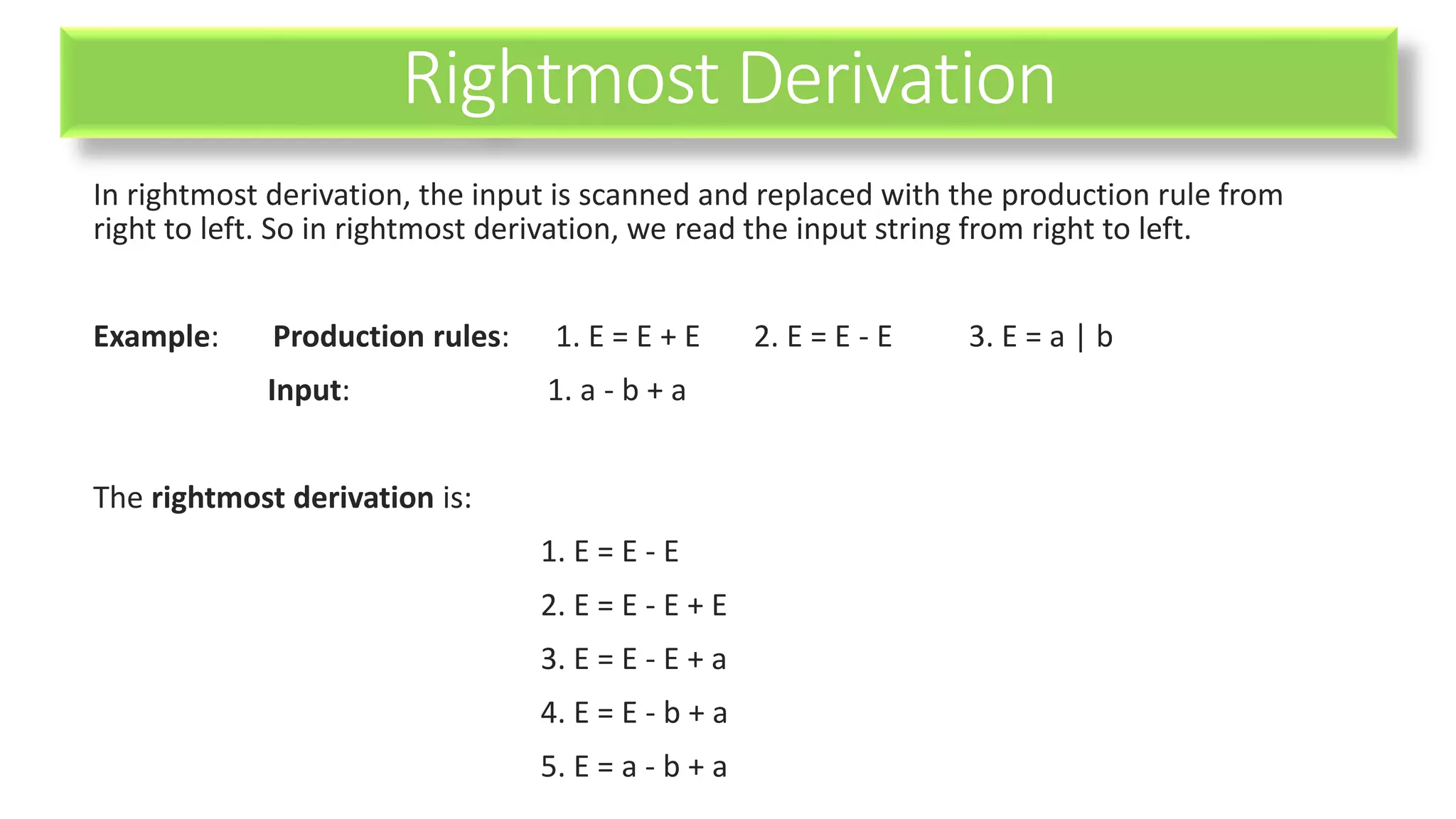 Rightmost Derivation
In rightmost derivation, the input is scanned and replaced with the production rule from
right to left. So in rightmost derivation, we read the input string from right to left.
Example: Production rules: 1. E = E + E 2. E = E - E 3. E = a | b
Input: 1. a - b + a
The rightmost derivation is:
1. E = E - E
2. E = E - E + E
3. E = E - E + a
4. E = E - b + a
5. E = a - b + a
 