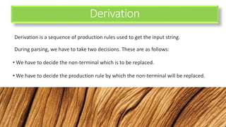 Derivation
Derivation is a sequence of production rules used to get the input string.
During parsing, we have to take two decisions. These are as follows:
• We have to decide the non-terminal which is to be replaced.
• We have to decide the production rule by which the non-terminal will be replaced.
 