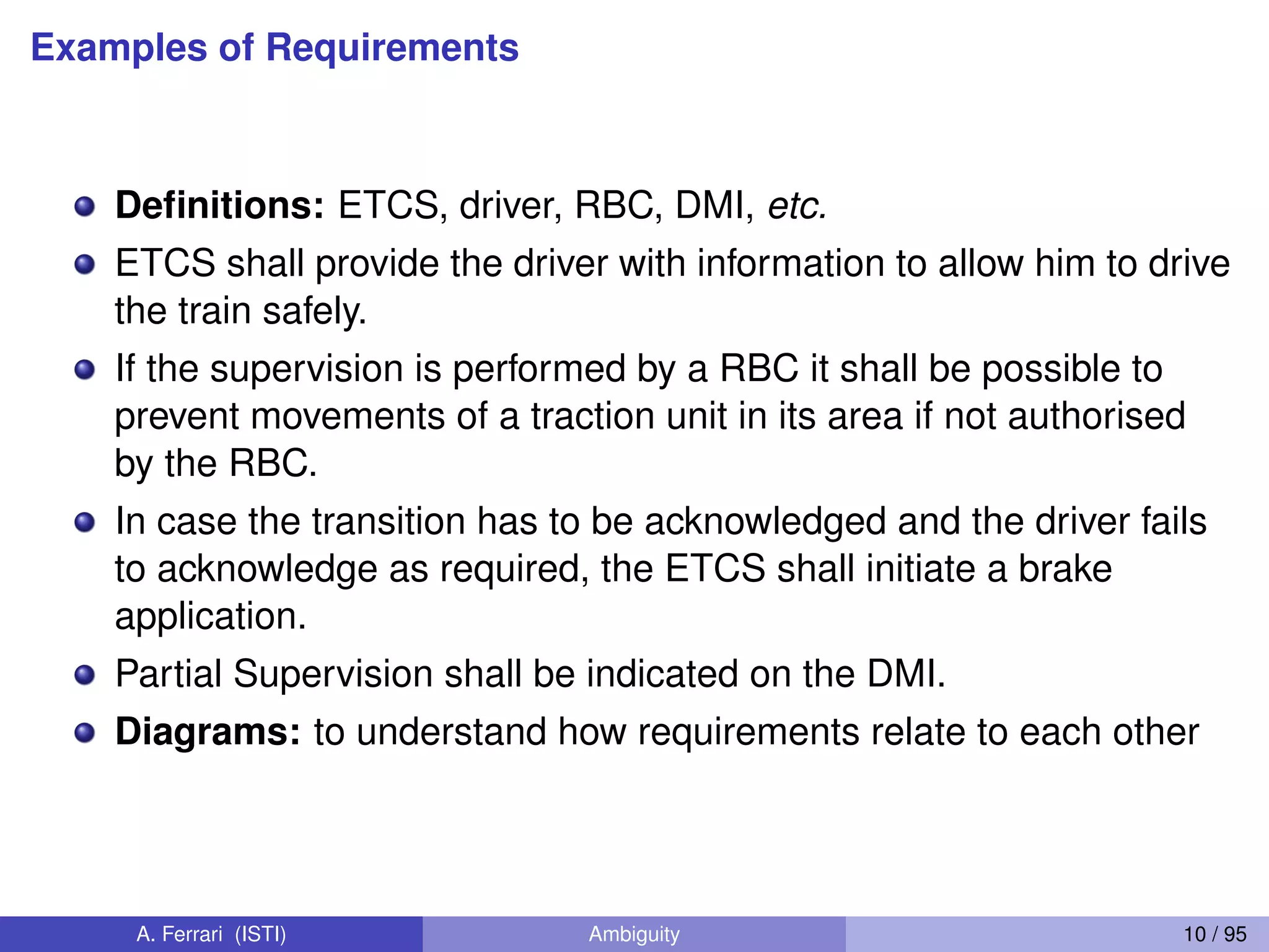 Examples of Requirements
Deﬁnitions: ETCS, driver, RBC, DMI, etc.
ETCS shall provide the driver with information to allow him to drive
the train safely.
If the supervision is performed by a RBC it shall be possible to
prevent movements of a traction unit in its area if not authorised
by the RBC.
In case the transition has to be acknowledged and the driver fails
to acknowledge as required, the ETCS shall initiate a brake
application.
Partial Supervision shall be indicated on the DMI.
Diagrams: to understand how requirements relate to each other
A. Ferrari (ISTI) Ambiguity 10 / 95
 