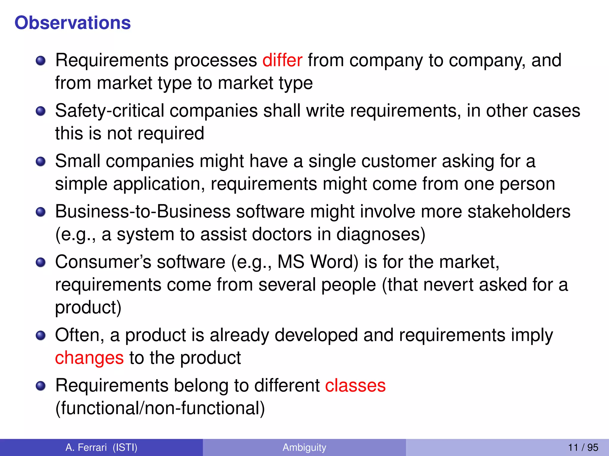 Observations
Requirements processes differ from company to company, and
from market type to market type
Safety-critical companies shall write requirements, in other cases
this is not required
Small companies might have a single customer asking for a
simple application, requirements might come from one person
Business-to-Business software might involve more stakeholders
(e.g., a system to assist doctors in diagnoses)
Consumer’s software (e.g., MS Word) is for the market,
requirements come from several people (that nevert asked for a
product)
Often, a product is already developed and requirements imply
changes to the product
Requirements belong to different classes
(functional/non-functional)
A. Ferrari (ISTI) Ambiguity 11 / 95
 