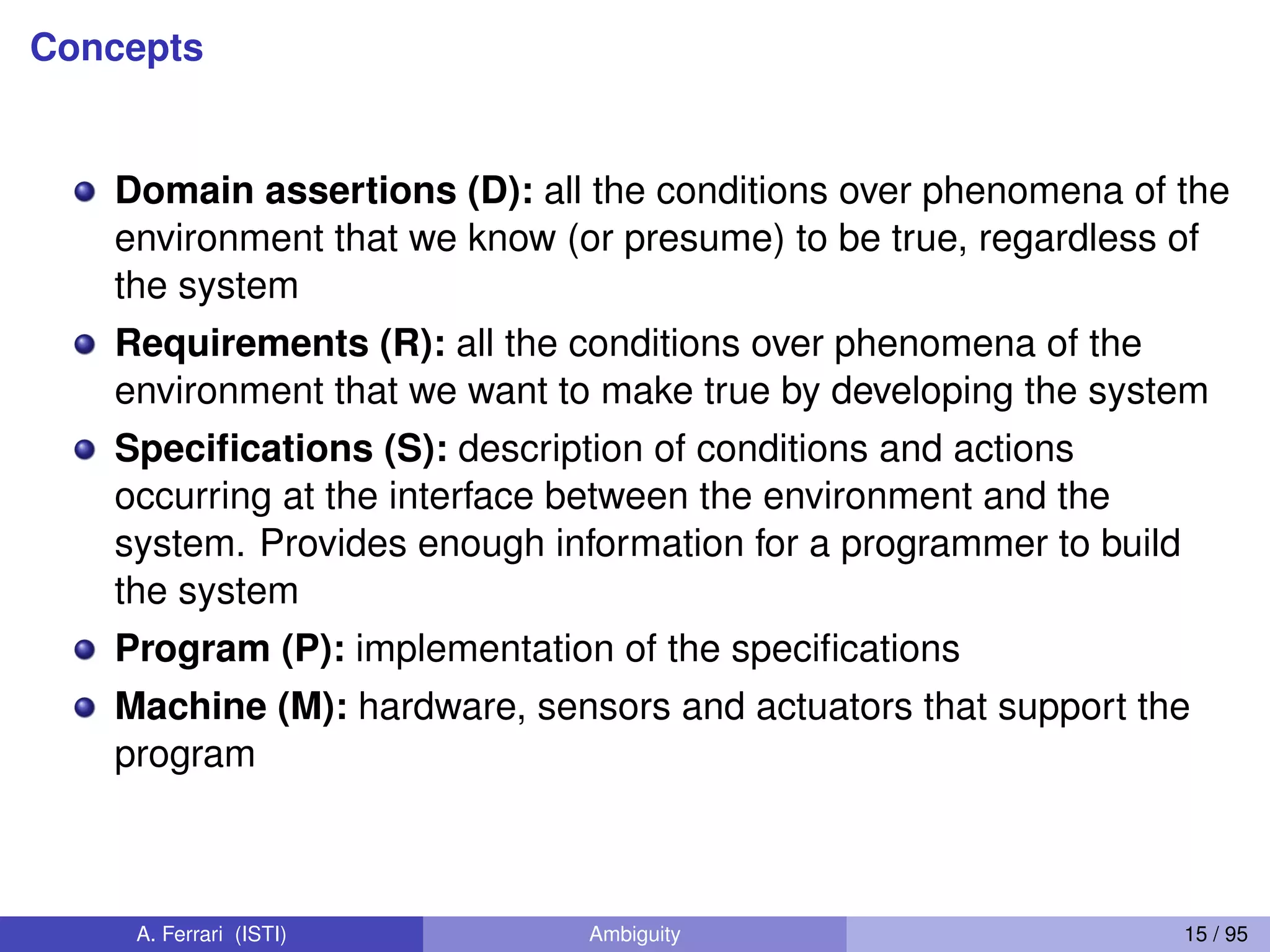 Concepts
Domain assertions (D): all the conditions over phenomena of the
environment that we know (or presume) to be true, regardless of
the system
Requirements (R): all the conditions over phenomena of the
environment that we want to make true by developing the system
Speciﬁcations (S): description of conditions and actions
occurring at the interface between the environment and the
system. Provides enough information for a programmer to build
the system
Program (P): implementation of the speciﬁcations
Machine (M): hardware, sensors and actuators that support the
program
A. Ferrari (ISTI) Ambiguity 15 / 95
 